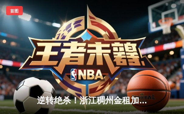 逆转绝杀！浙江稠州金租加时险胜广东宏远，双方上演CBA季后赛史诗对决