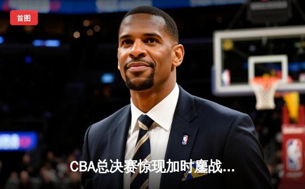 CBA总决赛惊现加时鏖战！辽宁男篮险胜广东夺赛点，郭艾伦37分创纪录