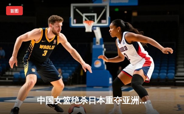 中国女篮绝杀日本重夺亚洲杯冠军 韩旭狂砍26分14篮板荣膺MVP