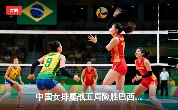 中国女排鏖战五局险胜巴西 张常宁砍28分主宰决胜局