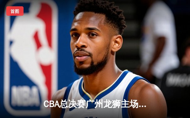 CBA总决赛广州龙狮主场加时险胜北京北控，系列赛2-1领先