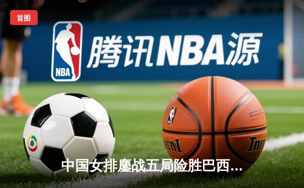 中国女排鏖战五局险胜巴西，张常宁砍下28分率队夺开门红