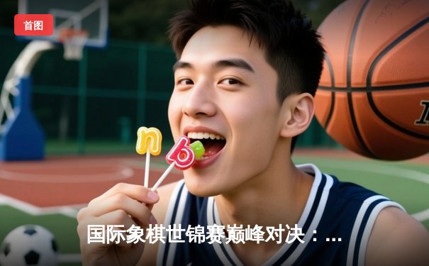 国际象棋世锦赛巅峰对决：卡尔森力克涅波姆尼亚奇 卫冕棋王桂冠