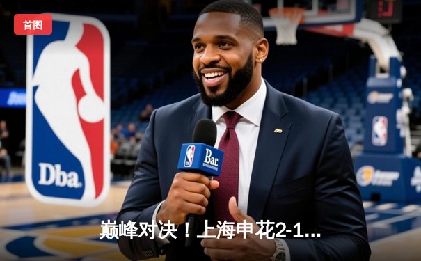 巅峰对决！上海申花2-1绝杀山东泰山，于汉超传射建功闪耀中超