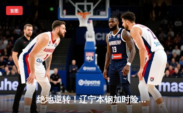 绝地逆转！辽宁本钢加时险胜广东东莞大益，总决赛悬念再起