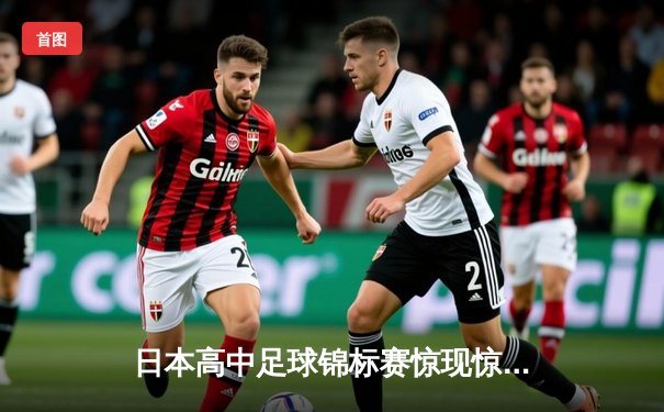 日本高中足球锦标赛惊现惊天逆转，御手洗中学加时赛4-3绝杀卫冕冠军