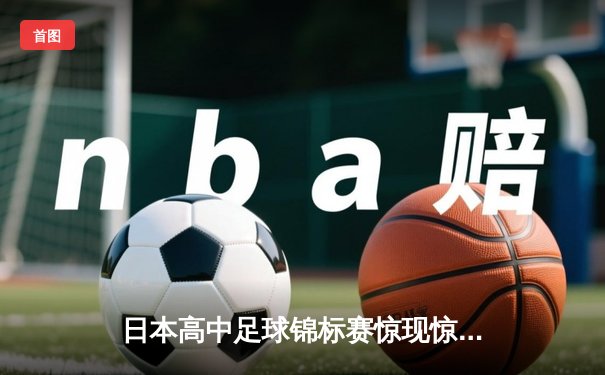 日本高中足球锦标赛惊现惊天逆转，御手洗中学加时赛4-3绝杀卫冕冠军
